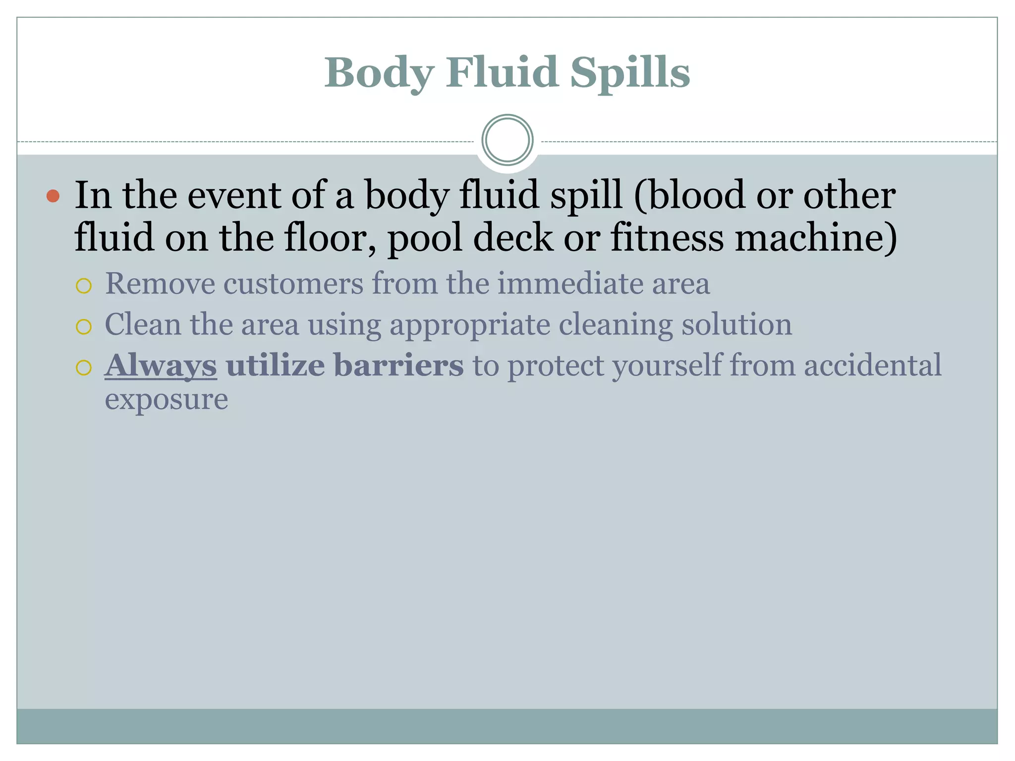 Body Fluid Spills
 In the event of a body fluid spill (blood or other
fluid on the floor, pool deck or fitness machine)
 Remove customers from the immediate area
 Clean the area using appropriate cleaning solution
 Always utilize barriers to protect yourself from accidental
exposure
 