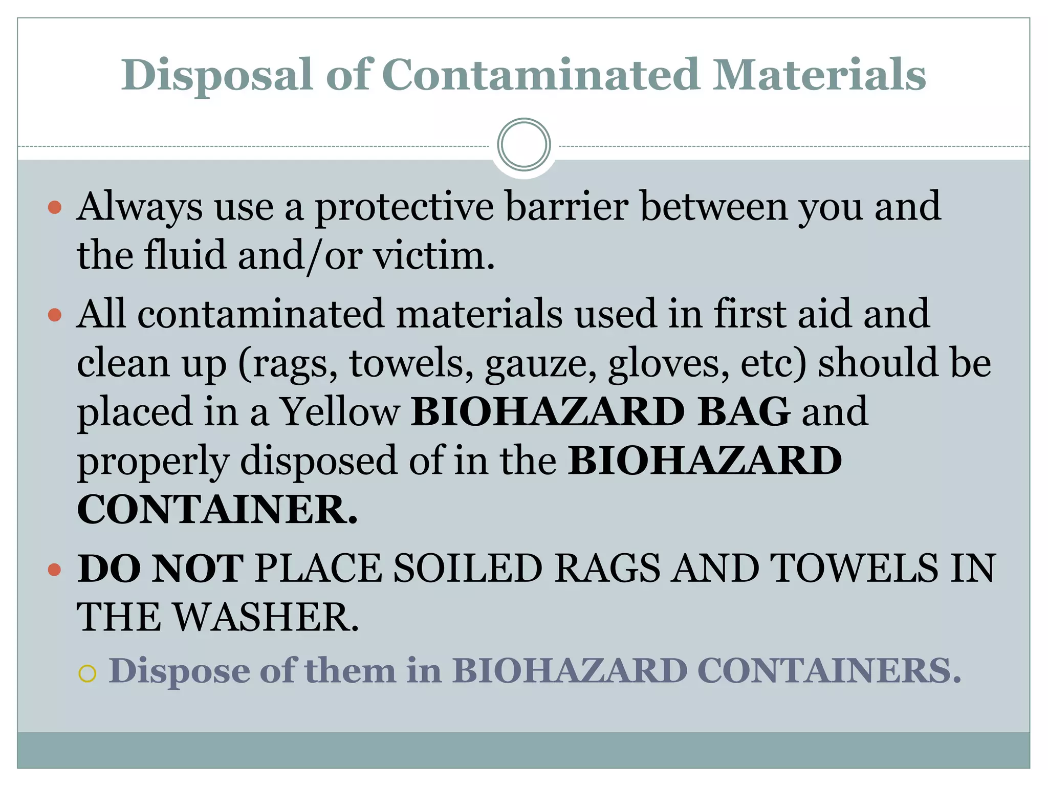 Disposal of Contaminated Materials
 Always use a protective barrier between you and
the fluid and/or victim.
 All contaminated materials used in first aid and
clean up (rags, towels, gauze, gloves, etc) should be
placed in a Yellow BIOHAZARD BAG and
properly disposed of in the BIOHAZARD
CONTAINER.
 DO NOT PLACE SOILED RAGS AND TOWELS IN
THE WASHER.
 Dispose of them in BIOHAZARD CONTAINERS.
 