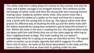 • The white male then rudely drops his money on the counter and asks for
chips and a batter sausage in an arrogant manner. This conforms to the
stereotype of white males and then the young kids start messing around
making noise. Suddenly another white male, who seems more like a
criminal from his tattoo of a spider on his neck and how he is wearing
only a white tells the young kids to shut up. The typical white male then
praises his effective way of shutting the kids up and the white male with
the tattoo responds by saying how someone's got to keep the animals in
line. Whilst the male in the vest is reading the sun, the typical white male
sits down with him and thinks they are on the same page by referring to
their neighbourhood as dogs. The male reading the sun doesn’t
acknowledge what he is saying so he pays no attention to him. The typical
white scrunches up an empty cigarette box which suggests he suffers
from a lot of stress. He looks at the Asian decorations in the shop and the
camera does a P.O.V shot to show that its getting under his skin.
 