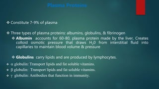 Plasma Proteins
 Constitute 7-9% of plasma
 Three types of plasma proteins: albumins, globulins, & fibrinogen
 Albumin accounts for 60-80, plasma protein made by the liver, Creates
colloid osmotic pressure that draws H20 from interstitial fluid into
capillaries to maintain blood volume & pressure
 Globulins carry lipids and are produced by lymphocytes.
 a globulin: Transport lipids and fat soluble vitamins.
 b globulin: Transport lipids and fat soluble vitamins.
 g globulin: Antibodies that function in immunity.
 