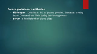 Gamma globulins are antibodies
 Fibrinogen Constitutes 4% of plasma proteins. Important clotting
factor. Converted into fibrin during the clotting process.
 Serum is fluid left when blood clots
 