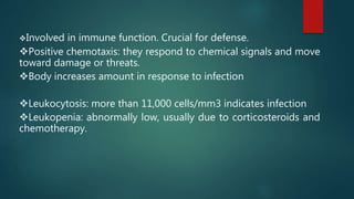 Involved in immune function. Crucial for defense.
Positive chemotaxis: they respond to chemical signals and move
toward damage or threats.
Body increases amount in response to infection
Leukocytosis: more than 11,000 cells/mm3 indicates infection
Leukopenia: abnormally low, usually due to corticosteroids and
chemotherapy.
 