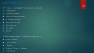 Neutrophils
An increased percentage of neutrophils may be due to:
 Acute infection
 Metabolic disorders
 Injection of foreign proteins
 Acute haemmorhage
 Rheumatoid arthritis
 Rheumatic fever
 Thyroiditis
 Trauma
A decreased percentage of neutrophils may be due to:
 Aplastic anemia
 Chemotherapy
 Influenza
 Radiation therapy or exposure
 Viral infection
29
 