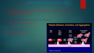 PROPERTIES OF PLATELETS
1. ADHESIVENESS
– collagen, thrombin, ADP, Thromboxane A2, calcium ions and
von Willebrand factor.
2. AGGREGATION (GROUPING OF PLATELETS)
– ADP and thromboxane A2.
3. AGGLUTINATION
– Platelet agglutinins.
 