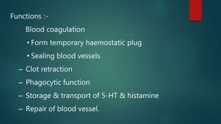 Functions :-
– Blood coagulation
• Form temporary haemostatic plug
• Sealing blood vessels
– Clot retraction
– Phagocytic function
– Storage & transport of 5-HT & histamine
– Repair of blood vessel.
 