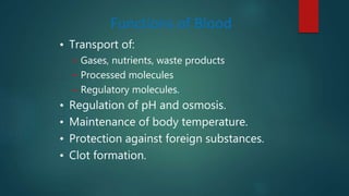 Functions of Blood
• Transport of:
– Gases, nutrients, waste products
– Processed molecules
– Regulatory molecules.
• Regulation of pH and osmosis.
• Maintenance of body temperature.
• Protection against foreign substances.
• Clot formation.
 