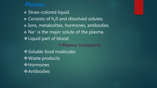 Plasma
 Straw-colored liquid.
 Consists of h20 and dissolved solutes.
 Ions, metabolites, hormones, antibodies.
 Na+ is the major solute of the plasma.
Liquid part of blood
Plasma transports
Soluble food molecules
Waste products
Hormones
Antibodies
 