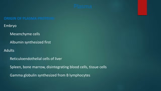 Plasma
ORIGIN OF PLASMA PROTEINS
Embryo
Mesenchyme cells
Albumin synthesized first
Adults
Reticuloendothelial cells of liver
Spleen, bone marrow, disintegrating blood cells, tissue cells
Gamma globulin synthesized from B lymphocytes
 