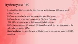 • In Adult Male, RBC count is 5 million/cu mm and in Female RBC count is 4.5
million/cu mm
• RBC’s are generally disc and biconcave (dumbbell ) shaped.
• RBC’s are larger in number compared to WBC and Platelets.
• Old RBC’s are destroyed in Reticuloendothelial system.
• RBCs have an average life span of 120 days after which they are destroyed in the
spleen (graveyard of RBCs).
• Haem’s solution is a specific type of dilution used in manual red blood cell (RBC)
counting
Erythrocytes: RBC
 