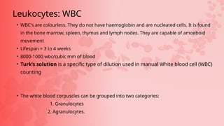• WBC's are colourless. They do not have haemoglobin and are nucleated cells. It is found
in the bone marrow, spleen, thymus and lymph nodes. They are capable of amoeboid
movement
• Lifespan = 3 to 4 weeks
• 8000-1000 wbc/cubic mm of blood
• Turk’s solution is a specific type of dilution used in manual White blood cell (WBC)
counting
• The white blood corpuscles can be grouped into two categories:
1. Granulocytes
2. Agranulocytes.
Leukocytes: WBC
 