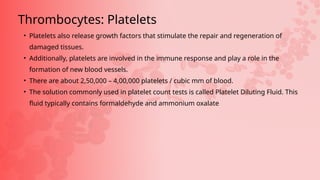 • Platelets also release growth factors that stimulate the repair and regeneration of
damaged tissues.
• Additionally, platelets are involved in the immune response and play a role in the
formation of new blood vessels.
• There are about 2,50,000 – 4,00,000 platelets / cubic mm of blood.
• The solution commonly used in platelet count tests is called Platelet Diluting Fluid. This
fluid typically contains formaldehyde and ammonium oxalate
Thrombocytes: Platelets
 