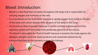 • Blood is a vital fluid that circulates throughout the body and is responsible for
carrying oxygen and nutrients to the cells.
• It is considered as the ‘fluid of life’ because it carries oxygen from lungs to all parts
of the body and carbon dioxide from all parts of the body to the lungs.
• It is known as ‘fluid of growth’ because it carries nutritive substances from the
digestive system and hormones from endocrine gland to all the tissues.
• The blood is also called the ‘fluid of health’ because it protects the body against the
diseases and gets rid of the waste products and unwanted substances by
transporting them to the excretory organs like kidneys.
Blood: Introduction:
 