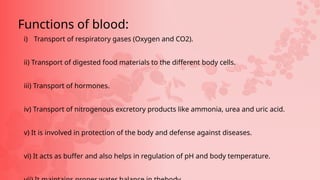 i) Transport of respiratory gases (Oxygen and CO2).
ii) Transport of digested food materials to the different body cells.
iii) Transport of hormones.
iv) Transport of nitrogenous excretory products like ammonia, urea and uric acid.
v) It is involved in protection of the body and defense against diseases.
vi) It acts as buffer and also helps in regulation of pH and body temperature.
Functions of blood:
 