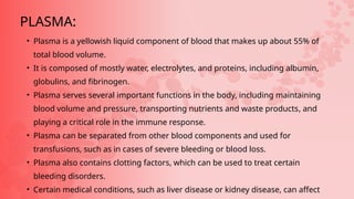 • Plasma is a yellowish liquid component of blood that makes up about 55% of
total blood volume.
• It is composed of mostly water, electrolytes, and proteins, including albumin,
globulins, and fibrinogen.
• Plasma serves several important functions in the body, including maintaining
blood volume and pressure, transporting nutrients and waste products, and
playing a critical role in the immune response.
• Plasma can be separated from other blood components and used for
transfusions, such as in cases of severe bleeding or blood loss.
• Plasma also contains clotting factors, which can be used to treat certain
bleeding disorders.
• Certain medical conditions, such as liver disease or kidney disease, can affect
PLASMA:
 