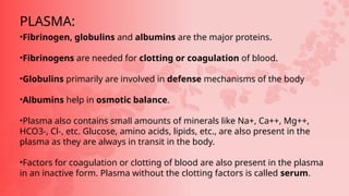 •Fibrinogen, globulins and albumins are the major proteins.
•Fibrinogens are needed for clotting or coagulation of blood.
•Globulins primarily are involved in defense mechanisms of the body
•Albumins help in osmotic balance.
•Plasma also contains small amounts of minerals like Na+, Ca++, Mg++,
HCO3-, Cl-, etc. Glucose, amino acids, lipids, etc., are also present in the
plasma as they are always in transit in the body.
•Factors for coagulation or clotting of blood are also present in the plasma
in an inactive form. Plasma without the clotting factors is called serum.
PLASMA:
 