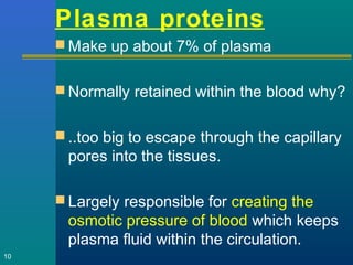 Plasma proteins
 Make up about 7% of plasma
 Normally retained within the blood why?
 ..too big to escape through the capillary
pores into the tissues.
 Largely responsible for creating the
osmotic pressure of blood which keeps
plasma fluid within the circulation.
10
 