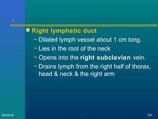 .
 Right lymphatic duct
– Dilated lymph vessel about 1 cm long.
– Lies in the root of the neck
– Opens into the right subclavian vein.
– Drains lymph from the right half of thorax,
head & neck & the right arm
05/03/16 . 101
 