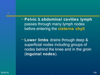 .
– Pelvic & abdominal cavities lymph
passes through many lymph nodes
before entering the cisterna chyli
– Lower limbs drains through deep &
superficial nodes including groups of
nodes behind the knee and in the groin
(inguinal nodes).
05/03/16 . 108
 