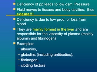  Deficiency of pp leads to low osm. Pressure
 Fluid moves to tissues and body cavities, thus
edema!!!
 Deficiency is due to low prod, or loss from
blood.
 They are mainly formed in the liver and are
responsible for the viscosity of plasma (mainly
albumin and fibrinogen)
 Examples:
– albumins,
– globulins (including antibodies),
– fibrinogen,
– clotting factors
 