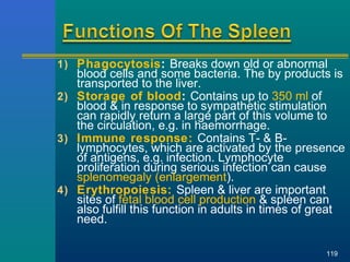 1) Phagocytosis: Breaks down old or abnormal
blood cells and some bacteria. The by products is
transported to the liver.
2) Storage of blood: Contains up to 350 ml of
blood & in response to sympathetic stimulation
can rapidly return a large part of this volume to
the circulation, e.g. in haemorrhage.
3) Immune response: Contains T- & B-
lymphocytes, which are activated by the presence
of antigens, e.g. infection. Lymphocyte
proliferation during serious infection can cause
splenomegaly (enlargement).
4) Erythropoiesis: Spleen & liver are important
sites of fetal blood cell production & spleen can
also fulfill this function in adults in times of great
need.
119
 