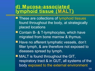  These are collections of lymphoid tissues
found throughout the body, at strategically
placed locations
 Contain B- & T-lymphocytes, which have
migrated from bone marrow & thymus.
 Have no afferent lymphatic vessels, don’t
filter lymph, & are therefore not exposed to
diseases spread by lymph.
 MALT is found throughout the GIT,
respiratory tract & in GUT, all systems of the
body exposed to the external environment
123
d) Mucosa-associated
lymphoid tissue (MALT)
 