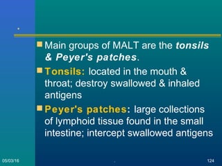 .
 Main groups of MALT are the tonsils
& Peyer's patches.
 Tonsils: located in the mouth &
throat; destroy swallowed & inhaled
antigens
 Peyer's patches: large collections
of lymphoid tissue found in the small
intestine; intercept swallowed antigens
05/03/16 . 124
 