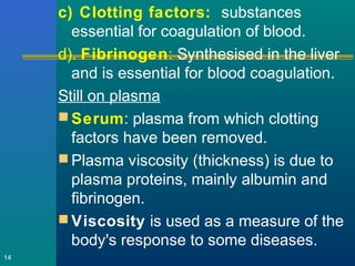c) Clotting factors: substances
essential for coagulation of blood.
d). Fibrinogen: Synthesised in the liver
and is essential for blood coagulation.
Still on plasma
 Serum: plasma from which clotting
factors have been removed.
 Plasma viscosity (thickness) is due to
plasma proteins, mainly albumin and
fibrinogen.
 Viscosity is used as a measure of the
body's response to some diseases.
14
 