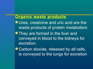 Organic waste products
 Urea, creatinine and uric acid are the
waste products of protein metabolism.
 They are formed in the liver and
conveyed in blood to the kidneys for
excretion.
 Carbon dioxide, released by all cells,
is conveyed to the lungs for excretion
 