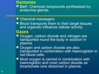 Hormones
 Def: Chemical compounds synthesised by
endocrine glands.
 Chemical messagers
 Blood transports them to their target tissues
and organsto influence cellular activity
Gases
 Oxygen, carbon dioxide and nitrogen are
transported round the body in solution in
plasma.
 Oxygen and carbon dioxide are also
transported in combination with haemoglobin in
red blood cells.
 Most oxygen is carried in combination with
haemoglobin and most carbon dioxide as
bicarbonate ions dissolved in plasma.
18
 