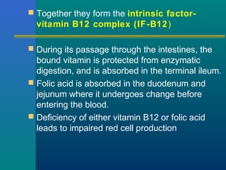  Together they form the intrinsic factor-
vitamin B12 complex (IF-B12)
 During its passage through the intestines, the
bound vitamin is protected from enzymatic
digestion, and is absorbed in the terminal ileum.
 Folic acid is absorbed in the duodenum and
jejunum where it undergoes change before
entering the blood.
 Deficiency of either vitamin B12 or folic acid
leads to impaired red cell production
 