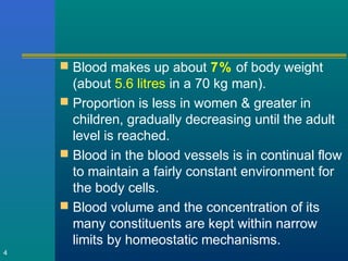  Blood makes up about 7% of body weight
(about 5.6 litres in a 70 kg man).
 Proportion is less in women & greater in
children, gradually decreasing until the adult
level is reached.
 Blood in the blood vessels is in continual flow
to maintain a fairly constant environment for
the body cells.
 Blood volume and the concentration of its
many constituents are kept within narrow
limits by homeostatic mechanisms.
4
 