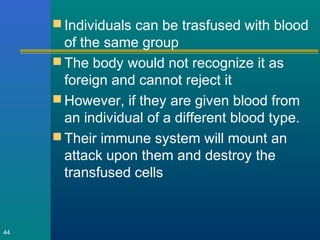  Individuals can be trasfused with blood
of the same group
 The body would not recognize it as
foreign and cannot reject it
 However, if they are given blood from
an individual of a different blood type.
 Their immune system will mount an
attack upon them and destroy the
transfused cells
44
 