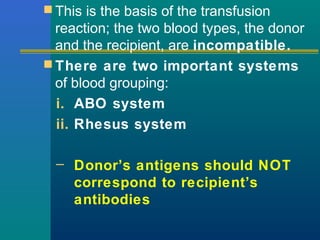  This is the basis of the transfusion
reaction; the two blood types, the donor
and the recipient, are incompatible.
 There are two important systems
of blood grouping:
i. ABO system
ii. Rhesus system
– Donor’s antigens should NOT
correspond to recipient’s
antibodies
 