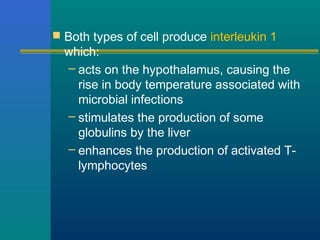  Both types of cell produce interleukin 1
which:
– acts on the hypothalamus, causing the
rise in body temperature associated with
microbial infections
– stimulates the production of some
globulins by the liver
– enhances the production of activated T-
lymphocytes
 