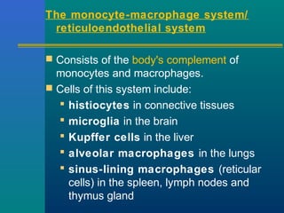 The monocyte-macrophage system/
reticuloendothelial system
 Consists of the body's complement of
monocytes and macrophages.
 Cells of this system include:
 histiocytes in connective tissues
 microglia in the brain
 Kupffer cells in the liver
 alveolar macrophages in the lungs
 sinus-lining macrophages (reticular
cells) in the spleen, lymph nodes and
thymus gland
 