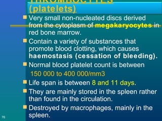 THROMBOCYTES
(platelets)
 Very small non-nucleated discs derived
from the cytoplasm of megakaryocytes in
red bone marrow.
 Contain a variety of substances that
promote blood clotting, which causes
haemostasis (cessation of bleeding).
 Normal blood platelet count is between
150 000 to 400 000/mm3
 Life span is between 8 and 11 days.
 They are mainly stored in the spleen rather
than found in the circulation.
 Destroyed by macrophages, mainly in the
spleen.76
 