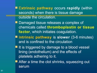  Extrinsic pathway occurs rapidly (within
seconds) when there is tissue damage
outside the circulation.
 Damaged tissue releases a complex of
chemicals called thromboplastin or tissue
factor, which initiates coagulation.
 Intrinsic pathway is slower (3-6 minutes)
and is confined to the circulation
 It is triggered by damage to a blood vessel
lining (endothelium) and the effects of
platelets adhering to it.
 After a time the clot shrinks, squeezing out
serum
81
 