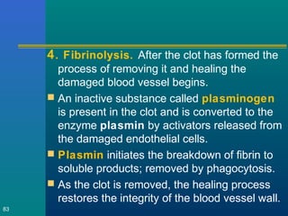 4. Fibrinolysis. After the clot has formed the
process of removing it and healing the
damaged blood vessel begins.
 An inactive substance called plasminogen
is present in the clot and is converted to the
enzyme plasmin by activators released from
the damaged endothelial cells.
 Plasmin initiates the breakdown of fibrin to
soluble products; removed by phagocytosis.
 As the clot is removed, the healing process
restores the integrity of the blood vessel wall.
83
 