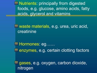 Nutrients: principally from digested
foods, e.g. glucose, amino acids, fatty
acids, glycerol and vitamins
waste materials, e.g. urea, uric acid,
creatinine
Hormones: eg……
enzymes, e.g. certain clotting factors
gases, e.g. oxygen, carbon dioxide,
nitrogen
 