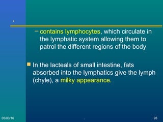 .
– contains lymphocytes, which circulate in
the lymphatic system allowing them to
patrol the different regions of the body
 In the lacteals of small intestine, fats
absorbed into the lymphatics give the lymph
(chyle), a milky appearance.
05/03/16 . 95
 