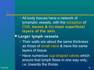 .
– All body tissues have a network of
lymphatic vessels, with the exception of
CNS, bones & the most superficial
layers of the skin.
 Larger lymph vessels
– Their walls are about the same thickness
as those of small veins & have the same
layers of tissue
– Have numerous cup-shaped valves which
ensure that lymph flows in one way only,
i.e. towards the thorax
05/03/16 . 97
 