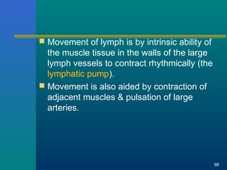  Movement of lymph is by intrinsic ability of
the muscle tissue in the walls of the large
lymph vessels to contract rhythmically (the
lymphatic pump).
 Movement is also aided by contraction of
adjacent muscles & pulsation of large
arteries.
98
 