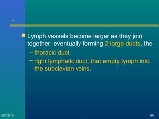 .
 Lymph vessels become larger as they join
together, eventually forming 2 large ducts, the
– thoracic duct
– right lymphatic duct, that empty lymph into
the subclavian veins.
05/03/16 . 99
 