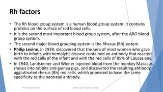 Rh factors
• The Rh blood group system is a human blood group system. It contains
proteins on the surface of red blood cells.
• It is the second most important blood group system, after the ABO blood
group system.
• The second major blood grouping system is the Rhesus (Rh) system.
• Philip Levine, in 1939, discovered that the sera of most women who gave
birth to infants with hemolytic disease contained an antibody that reacted
with the red cells of the infant and with the red cells of 85% of Caucasians.
• In 1940, Landsteiner and Wiener injected blood from the monkey Macacus
rhesus into rabbits and guinea pigs, and discovered the resulting antibody
agglutinated rhesus (Rh) red cells, which appeared to have the same
specificity as the neonatal antibody.
Prof. Mukul Sharma Medi-Caps University, Indore
 