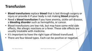 Transfusion
• Blood transfusions replace blood that is lost through surgery or
injury or provide it if your body is not making blood properly.
• Need a blood transfusion if you have anemia, sickle cell disease,
a bleeding disorder such as hemophilia, or cancer.
• Blood transfusions are low risk, but may have some mild side
effects, like allergic reactions or a fever. These side effects are
usually treatable with medicine.
• It’s important to have the right type of blood transfused.
• There are four blood types. Each can be positive or negative.
Prof. Mukul Sharma Medi-Caps University, Indore
 