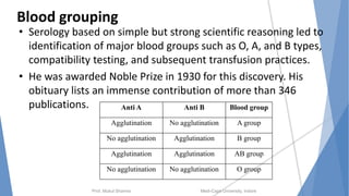 Blood grouping
• Serology based on simple but strong scientific reasoning led to
identification of major blood groups such as O, A, and B types,
compatibility testing, and subsequent transfusion practices.
• He was awarded Noble Prize in 1930 for this discovery. His
obituary lists an immense contribution of more than 346
publications.
Prof. Mukul Sharma Medi-Caps University, Indore
Anti A Anti B Blood group
Agglutination No agglutination A group
No agglutination Agglutination B group
Agglutination Agglutination AB group
No agglutination No agglutination O group
 