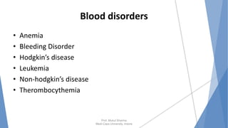 Blood disorders
• Anemia
• Bleeding Disorder
• Hodgkin’s disease
• Leukemia
• Non-hodgkin’s disease
• Therombocythemia
Prof. Mukul Sharma
Medi-Caps University, Indore
 