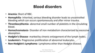 Blood disorders
• Anemia: Short of RBC.
• Hemophilia- Inherited, serious bleeding disorder leads to uncontrolled
bleeding which can occurs spontaneously and after minor trauma.
• Thrombocythemia- abnormal small number of platelets in the circulating
blood.
• Hemochromatosis- Disorder of iron metabolism characterized by excessive
absorption.
• Hodgkin’s Disease- marked by chronic enlargement of the lymph nodes.
• Leukemia's- Progressive proliferation of abnormal leukocytes.
• Non-Hodgkin’s Lymphoma- Lymphoma other than Hodgkin disease.
Prof. Mukul Sharma
Medi-Caps University, Indore
 
