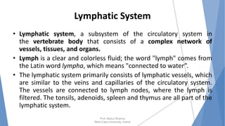 Lymphatic System
• Lymphatic system, a subsystem of the circulatory system in
the vertebrate body that consists of a complex network of
vessels, tissues, and organs.
• Lymph is a clear and colorless fluid; the word "lymph" comes from
the Latin word lympha, which means "connected to water”.
• The lymphatic system primarily consists of lymphatic vessels, which
are similar to the veins and capillaries of the circulatory system.
The vessels are connected to lymph nodes, where the lymph is
filtered. The tonsils, adenoids, spleen and thymus are all part of the
lymphatic system.
Prof. Mukul Sharma
Medi-Caps University, Indore
 