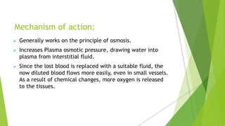 Mechanism of action:
 Generally works on the principle of osmosis.
 Increases Plasma osmotic pressure, drawing water into
plasma from interstitial fluid.
 Since the lost blood is replaced with a suitable fluid, the
now diluted blood flows more easily, even in small vessels.
As a result of chemical changes, more oxygen is released
to the tissues.
 